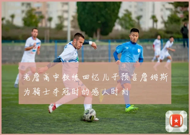 老詹高中教练回忆儿子预言詹姆斯为骑士夺冠时的感人时刻