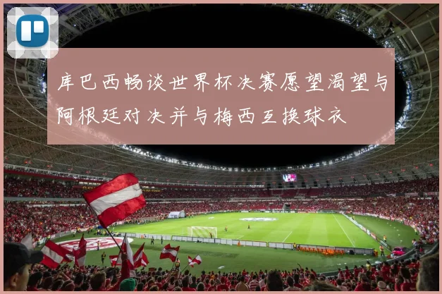 库巴西畅谈世界杯决赛愿望渴望与阿根廷对决并与梅西互换球衣