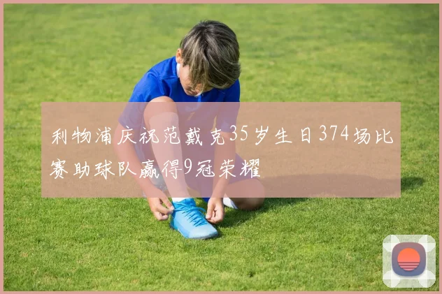 利物浦庆祝范戴克35岁生日374场比赛助球队赢得9冠荣耀