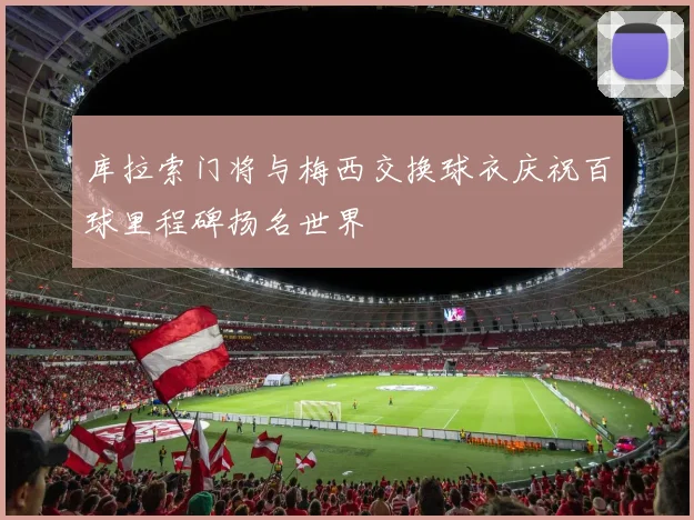 库拉索门将与梅西交换球衣庆祝百球里程碑扬名世界