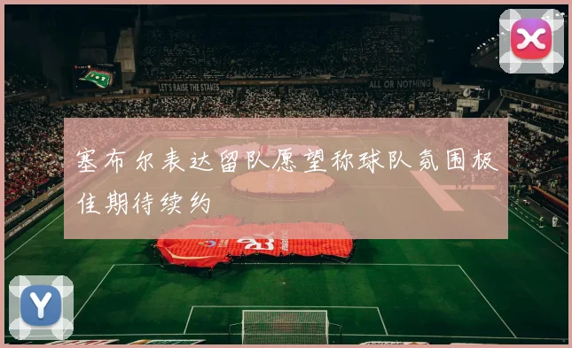 塞布尔表达留队愿望称球队氛围极佳期待续约
