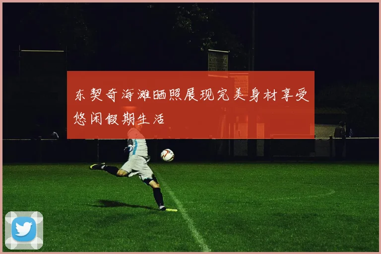 东契奇海滩晒照展现完美身材享受悠闲假期生活