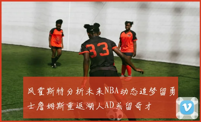 风霍斯特分析未来NBA动态追梦留勇士詹姆斯重返湖人AD或留奇才