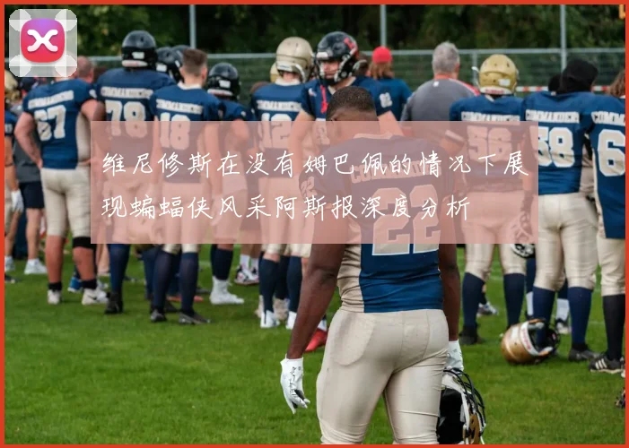 维尼修斯在没有姆巴佩的情况下展现蝙蝠侠风采阿斯报深度分析