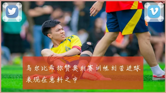 乌尔比希称赞奥利赛训练刻苦进球表现在意料之中