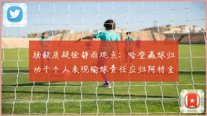 杨毅质疑徐静雨观点：哈登赢球归功于个人表现输球责任应归阿特金森教练