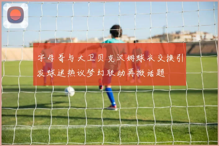字母哥与大卫贝克汉姆球衣交换引发球迷热议梦幻联动再掀话题