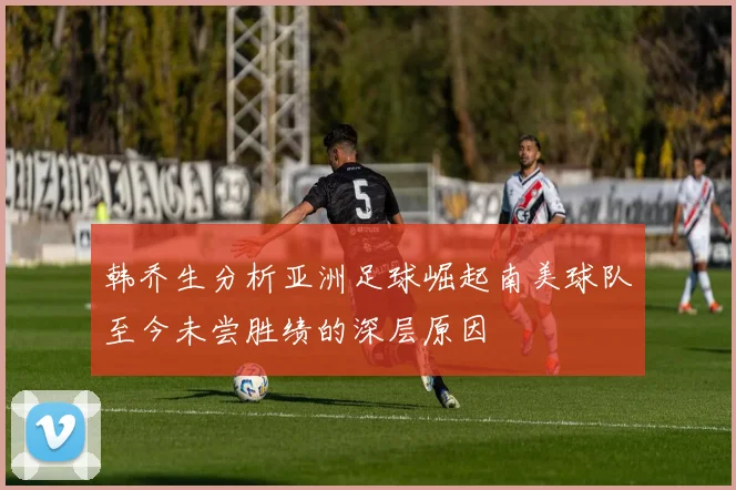 韩乔生分析亚洲足球崛起南美球队至今未尝胜绩的深层原因