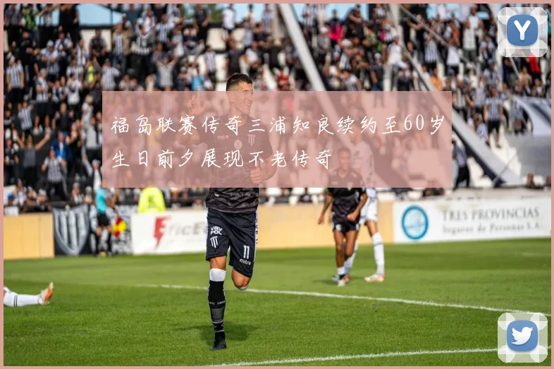 福岛联赛传奇三浦知良续约至60岁生日前夕展现不老传奇