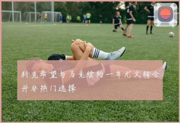 科克希望与马竞续约一年尤文转会并非热门选择
