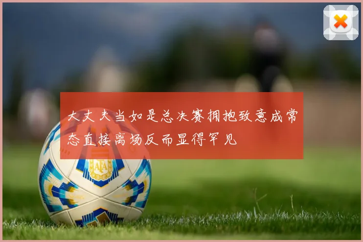 大丈夫当如是总决赛拥抱致意成常态直接离场反而显得罕见