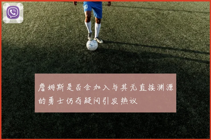 詹姆斯是否会加入与其无直接渊源的勇士仍存疑问引发热议