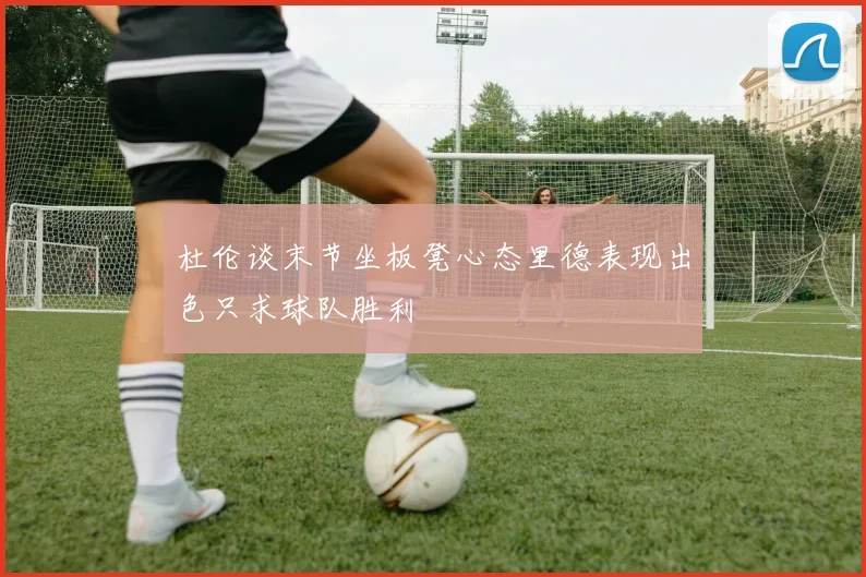 杜伦谈末节坐板凳心态里德表现出色只求球队胜利