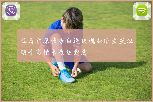 亚马尔深情告白送玫瑰花给女友拉明手写情书表达爱意