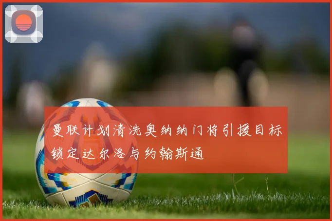 曼联计划清洗奥纳纳门将引援目标锁定达尔洛与约翰斯通