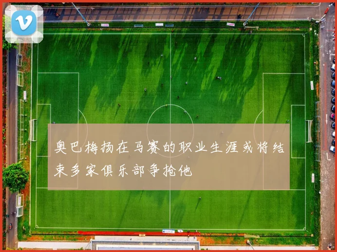 奥巴梅扬在马赛的职业生涯或将结束多家俱乐部争抢他